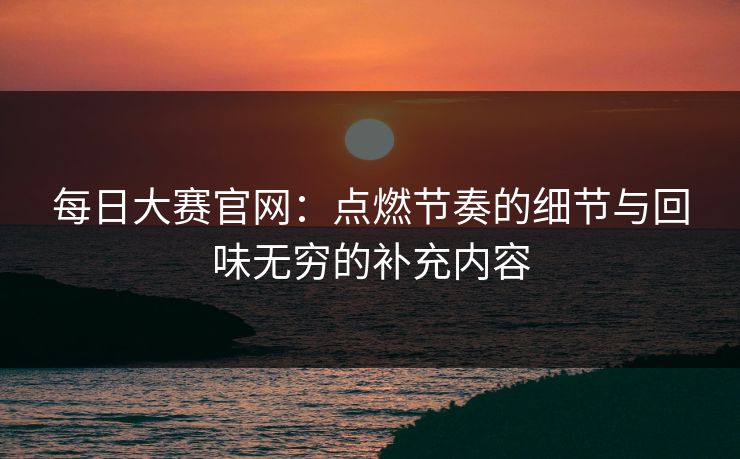 每日大赛官网：点燃节奏的细节与回味无穷的补充内容