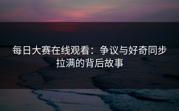 每日大赛在线观看：争议与好奇同步拉满的背后故事