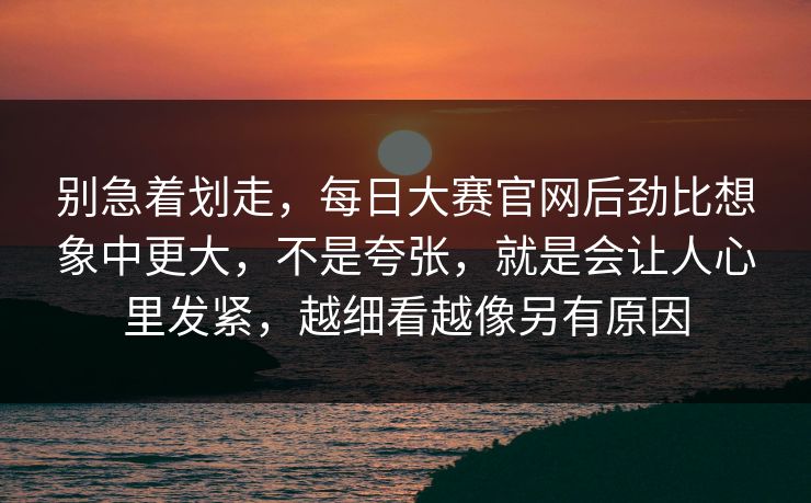 别急着划走，每日大赛官网后劲比想象中更大，不是夸张，就是会让人心里发紧，越细看越像另有原因