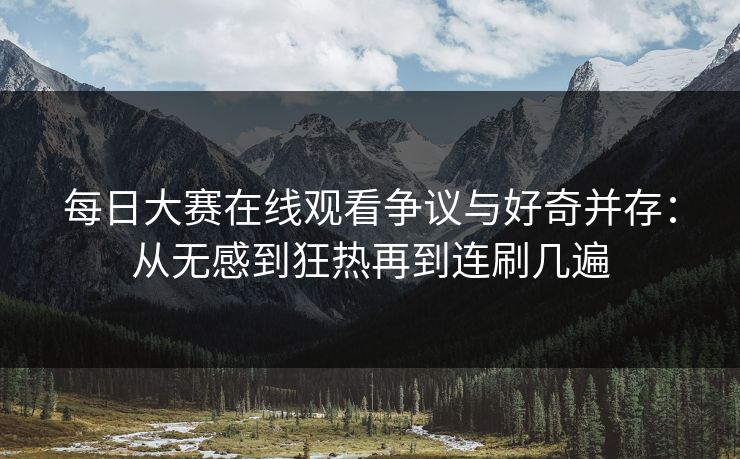 每日大赛在线观看争议与好奇并存：从无感到狂热再到连刷几遍