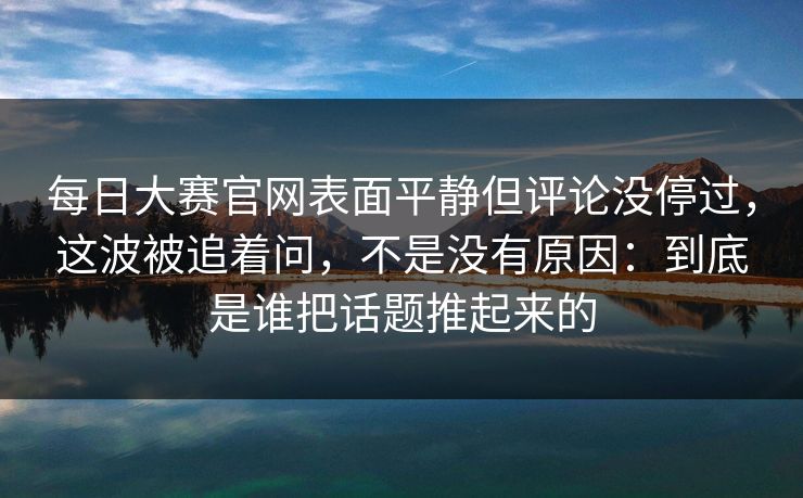 每日大赛官网表面平静但评论没停过，这波被追着问，不是没有原因：到底是谁把话题推起来的