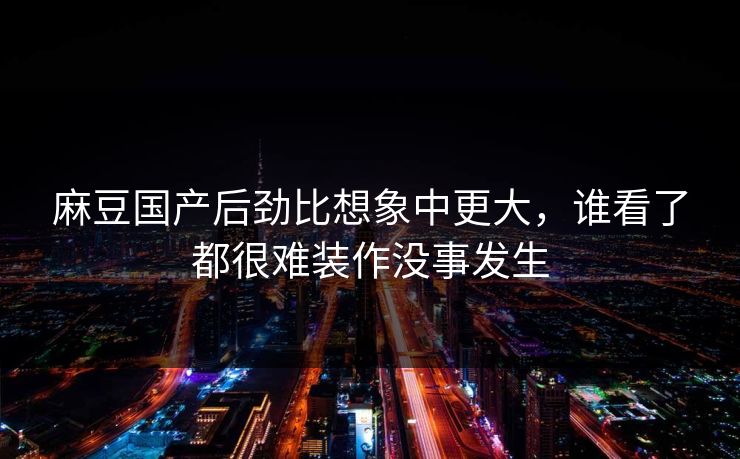 麻豆国产后劲比想象中更大，谁看了都很难装作没事发生