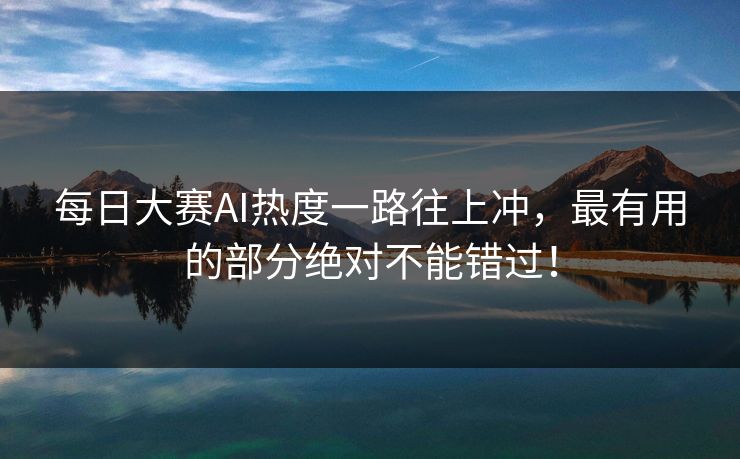 每日大赛AI热度一路往上冲，最有用的部分绝对不能错过！