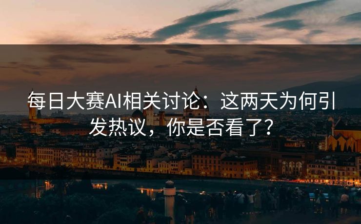 每日大赛AI相关讨论：这两天为何引发热议，你是否看了？