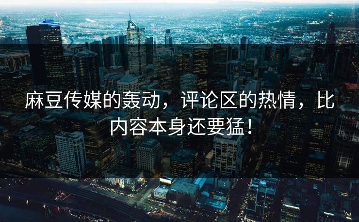 麻豆传媒的轰动，评论区的热情，比内容本身还要猛！