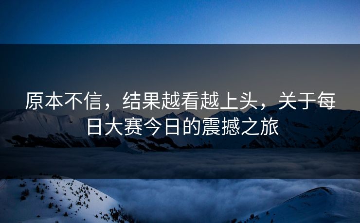 原本不信，结果越看越上头，关于每日大赛今日的震撼之旅