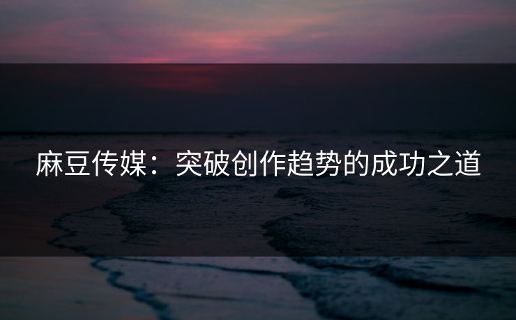 麻豆传媒：突破创作趋势的成功之道
