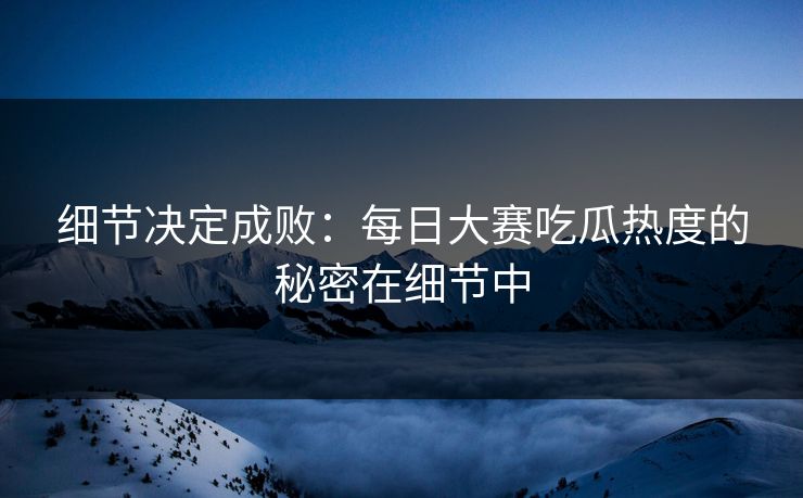 细节决定成败：每日大赛吃瓜热度的秘密在细节中