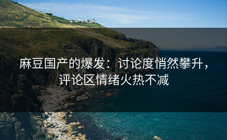 麻豆国产的爆发：讨论度悄然攀升，评论区情绪火热不减