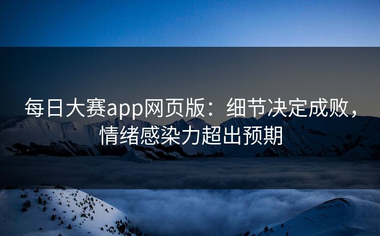 每日大赛app网页版：细节决定成败，情绪感染力超出预期