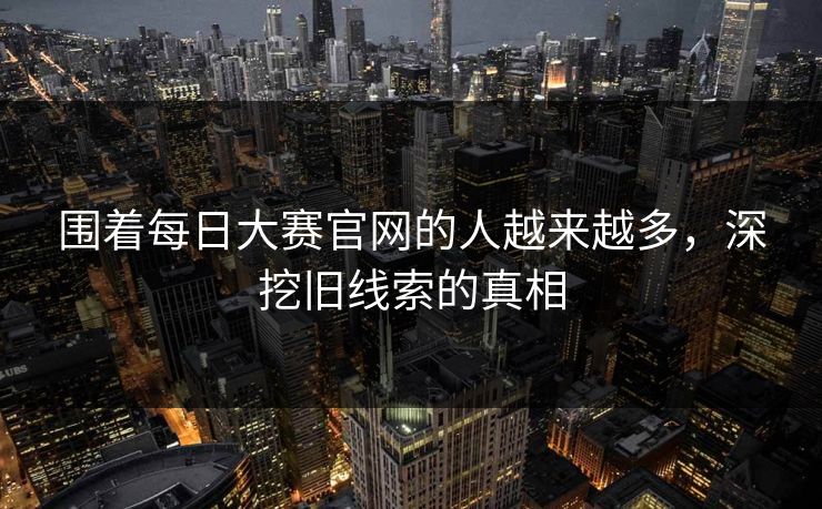 围着每日大赛官网的人越来越多，深挖旧线索的真相