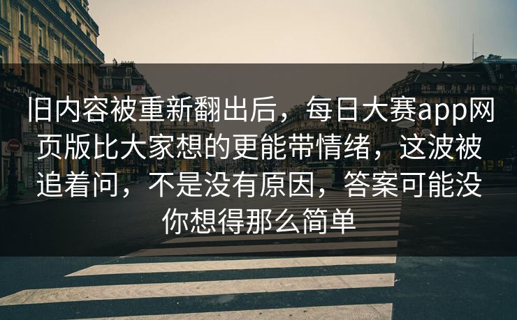 旧内容被重新翻出后，每日大赛app网页版比大家想的更能带情绪，这波被追着问，不是没有原因，答案可能没你想得那么简单