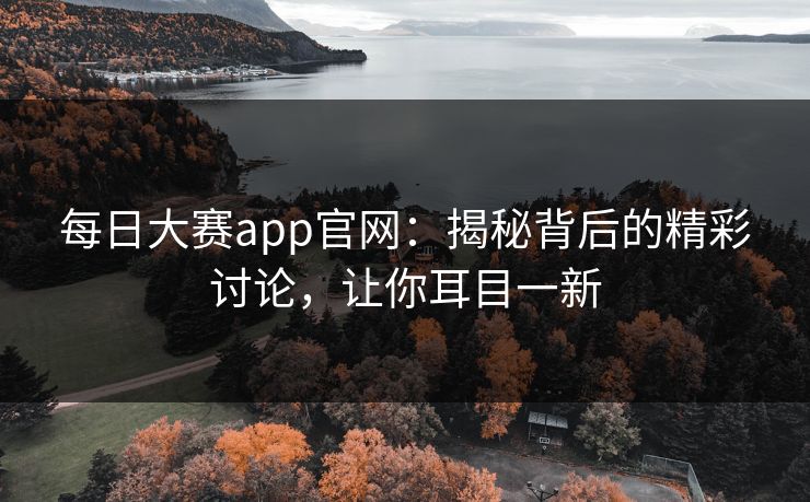 每日大赛app官网：揭秘背后的精彩讨论，让你耳目一新
